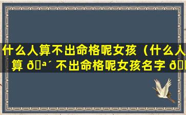 什么人算不出命格呢女孩（什么人算 🪴 不出命格呢女孩名字 🐵 ）